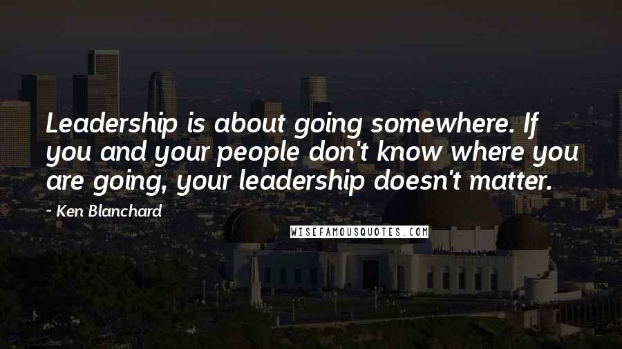 Ken Blanchard Quotes: Leadership is about going somewhere. If you and your people don't know where you are going, your leadership doesn't matter.