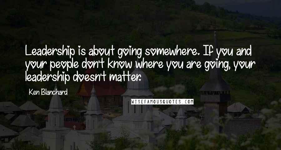 Ken Blanchard Quotes: Leadership is about going somewhere. If you and your people don't know where you are going, your leadership doesn't matter.