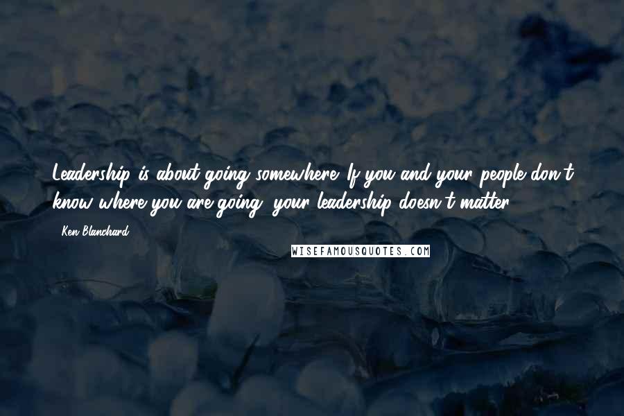 Ken Blanchard Quotes: Leadership is about going somewhere. If you and your people don't know where you are going, your leadership doesn't matter.