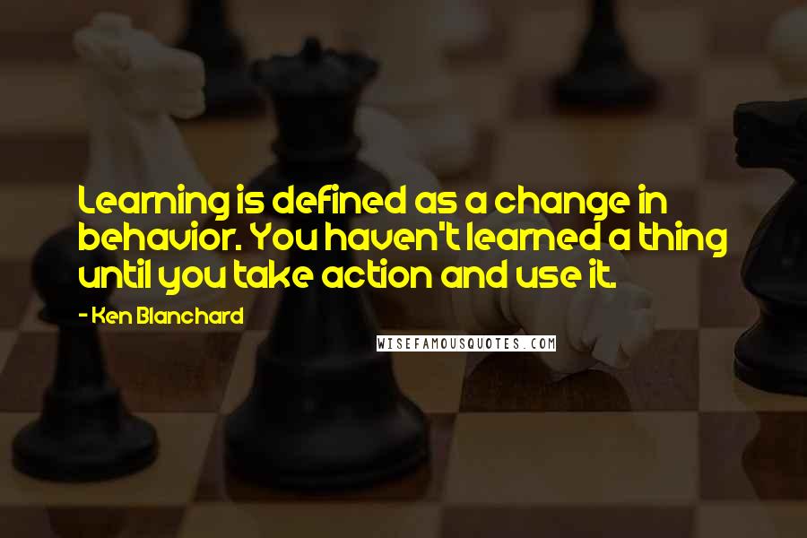 Ken Blanchard Quotes: Learning is defined as a change in behavior. You haven't learned a thing until you take action and use it.