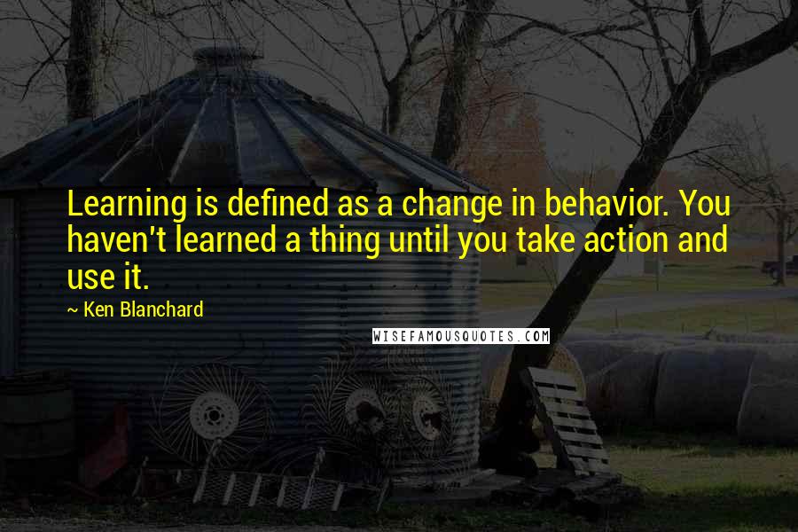 Ken Blanchard Quotes: Learning is defined as a change in behavior. You haven't learned a thing until you take action and use it.