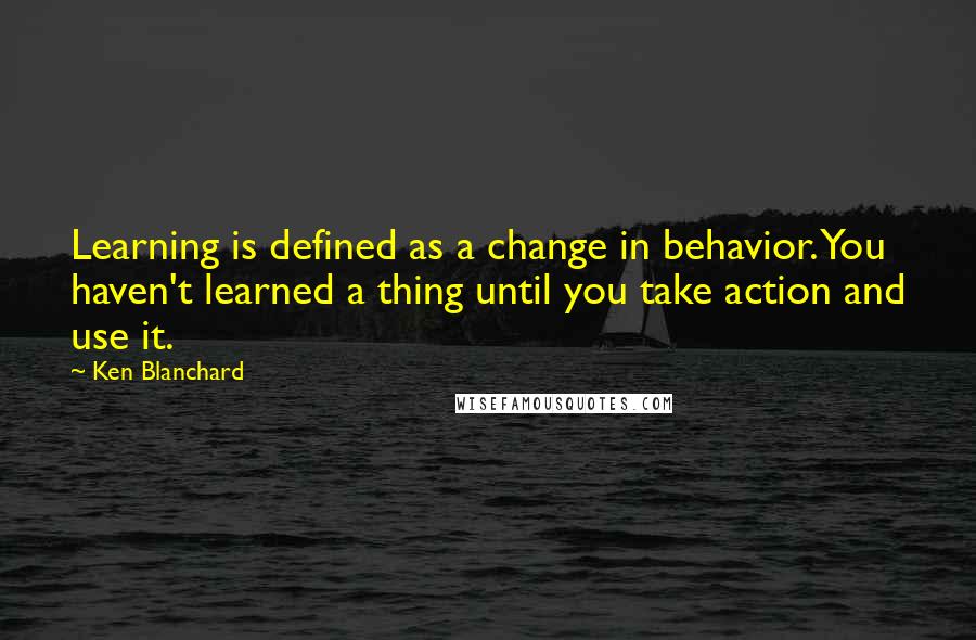 Ken Blanchard Quotes: Learning is defined as a change in behavior. You haven't learned a thing until you take action and use it.