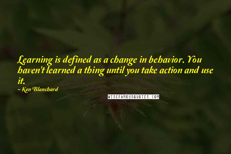 Ken Blanchard Quotes: Learning is defined as a change in behavior. You haven't learned a thing until you take action and use it.