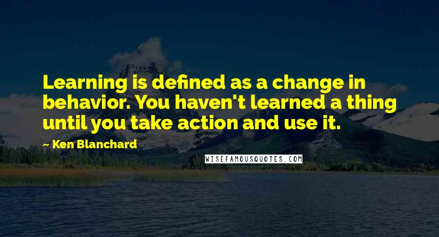 Ken Blanchard Quotes: Learning is defined as a change in behavior. You haven't learned a thing until you take action and use it.