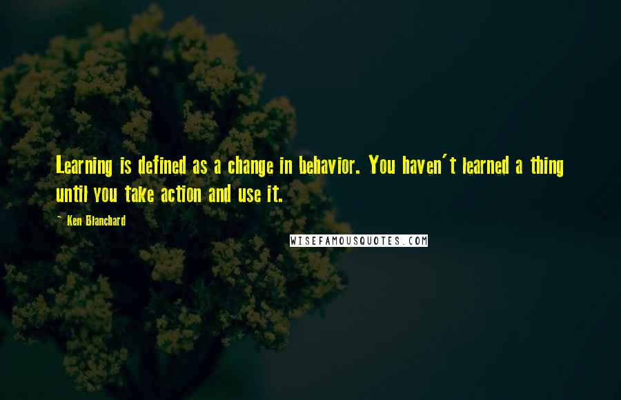 Ken Blanchard Quotes: Learning is defined as a change in behavior. You haven't learned a thing until you take action and use it.