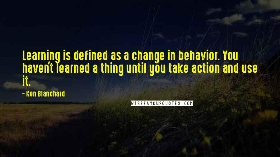 Ken Blanchard Quotes: Learning is defined as a change in behavior. You haven't learned a thing until you take action and use it.