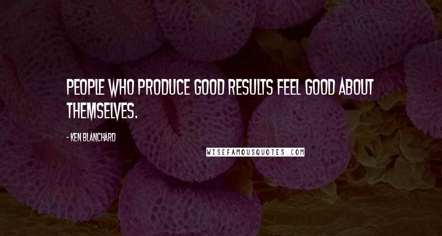 Ken Blanchard Quotes: People who produce good results feel good about themselves.