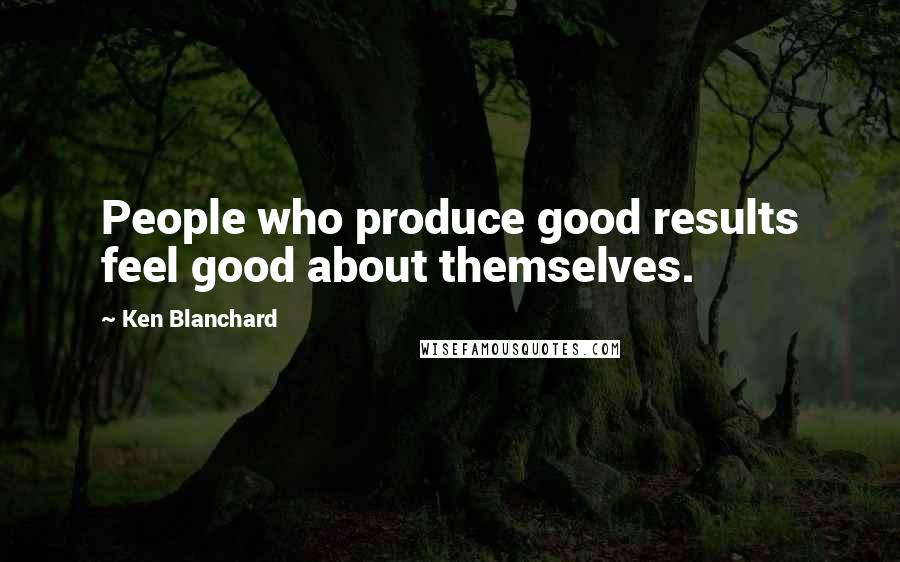 Ken Blanchard Quotes: People who produce good results feel good about themselves.