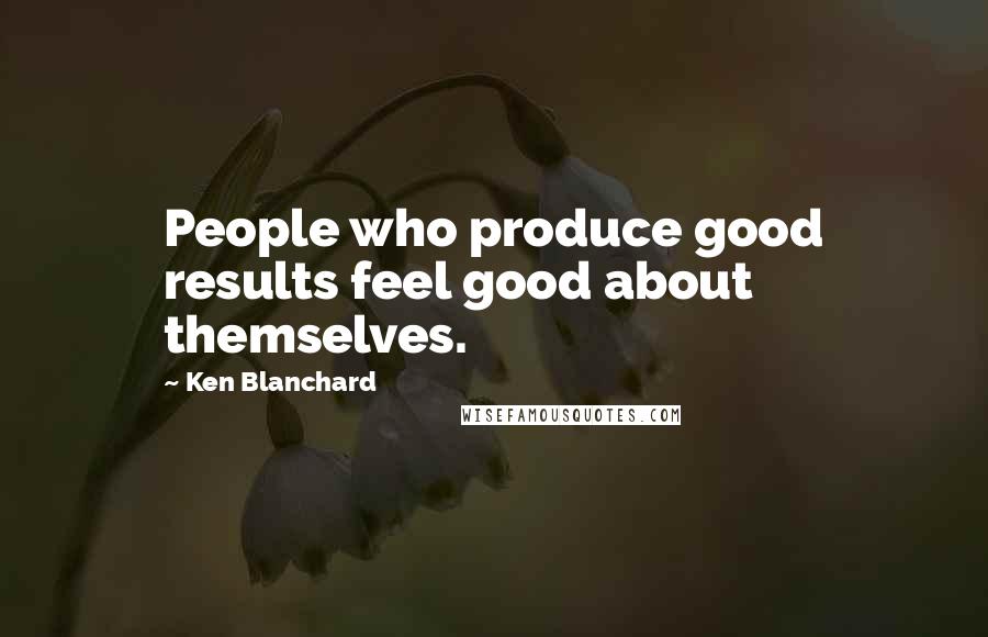 Ken Blanchard Quotes: People who produce good results feel good about themselves.