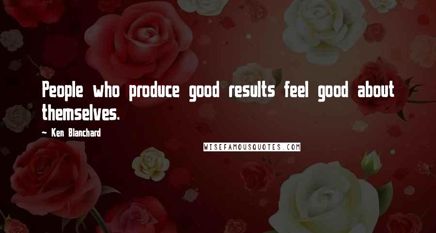 Ken Blanchard Quotes: People who produce good results feel good about themselves.