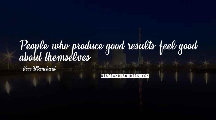 Ken Blanchard Quotes: People who produce good results feel good about themselves.