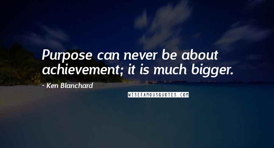 Ken Blanchard Quotes: Purpose can never be about achievement; it is much bigger.