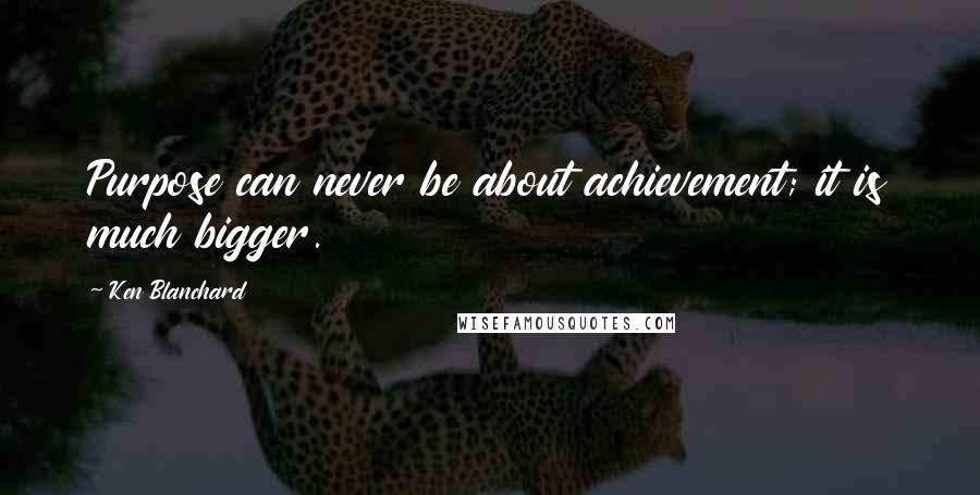 Ken Blanchard Quotes: Purpose can never be about achievement; it is much bigger.