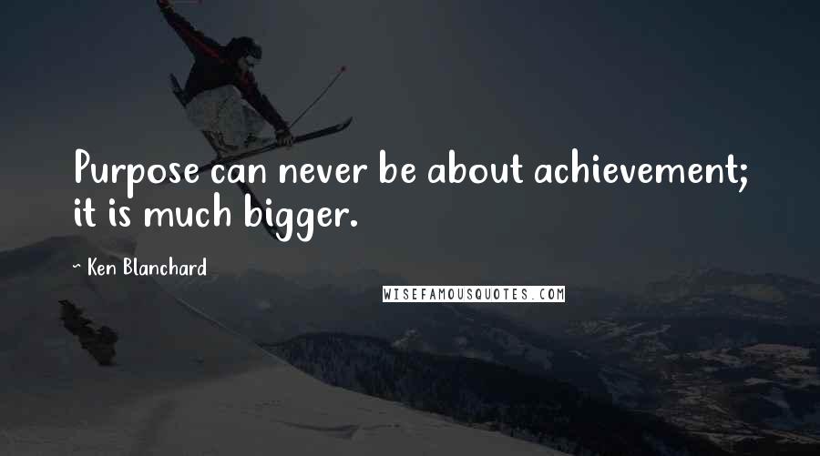 Ken Blanchard Quotes: Purpose can never be about achievement; it is much bigger.