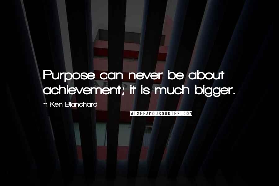 Ken Blanchard Quotes: Purpose can never be about achievement; it is much bigger.