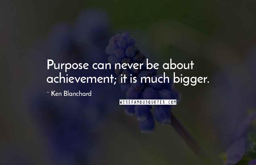 Ken Blanchard Quotes: Purpose can never be about achievement; it is much bigger.