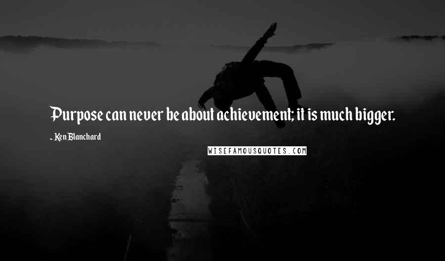 Ken Blanchard Quotes: Purpose can never be about achievement; it is much bigger.