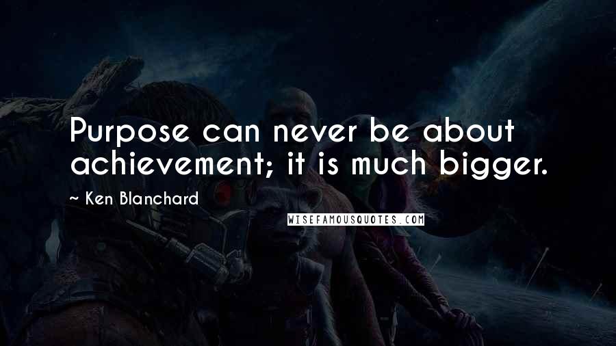 Ken Blanchard Quotes: Purpose can never be about achievement; it is much bigger.