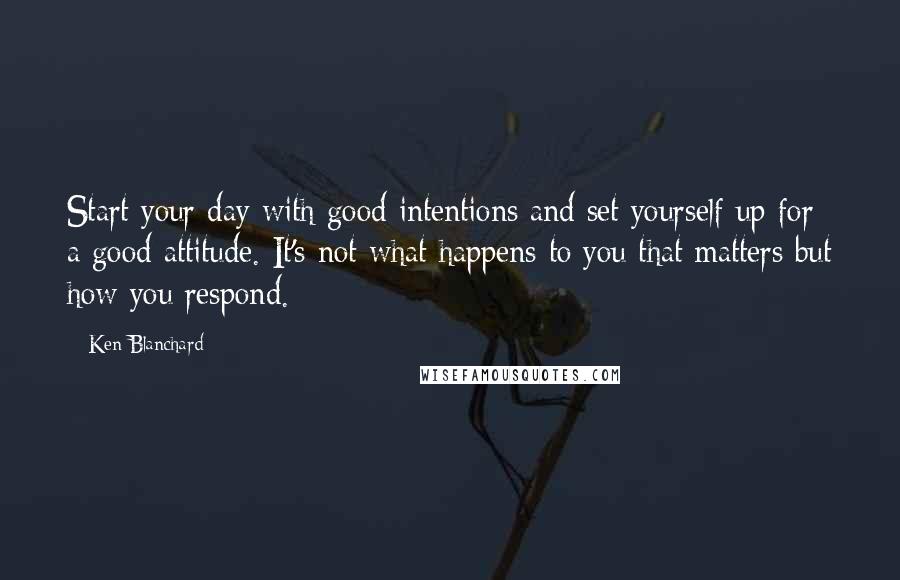 Ken Blanchard Quotes: Start your day with good intentions and set yourself up for a good attitude. It's not what happens to you that matters but how you respond.