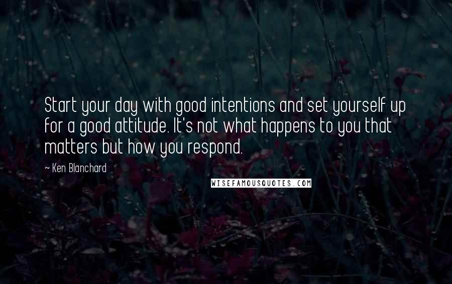 Ken Blanchard Quotes: Start your day with good intentions and set yourself up for a good attitude. It's not what happens to you that matters but how you respond.