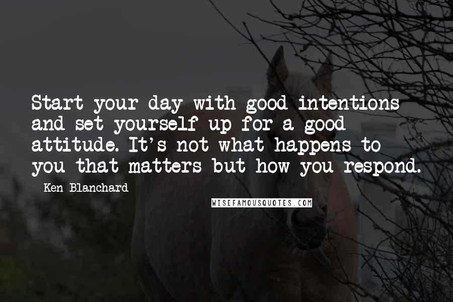 Ken Blanchard Quotes: Start your day with good intentions and set yourself up for a good attitude. It's not what happens to you that matters but how you respond.