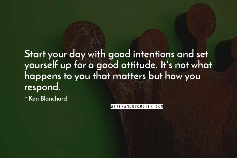 Ken Blanchard Quotes: Start your day with good intentions and set yourself up for a good attitude. It's not what happens to you that matters but how you respond.