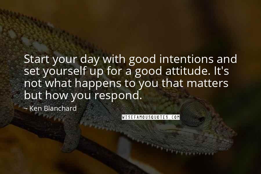 Ken Blanchard Quotes: Start your day with good intentions and set yourself up for a good attitude. It's not what happens to you that matters but how you respond.