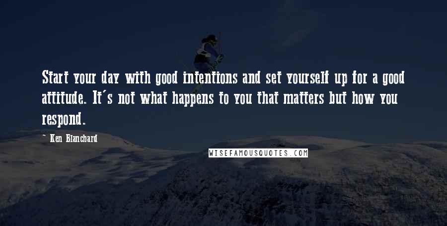 Ken Blanchard Quotes: Start your day with good intentions and set yourself up for a good attitude. It's not what happens to you that matters but how you respond.