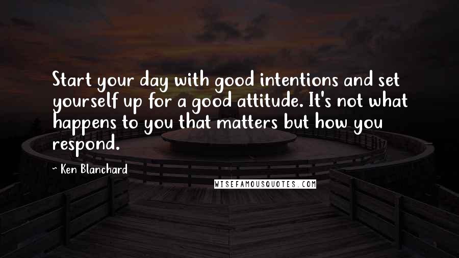 Ken Blanchard Quotes: Start your day with good intentions and set yourself up for a good attitude. It's not what happens to you that matters but how you respond.