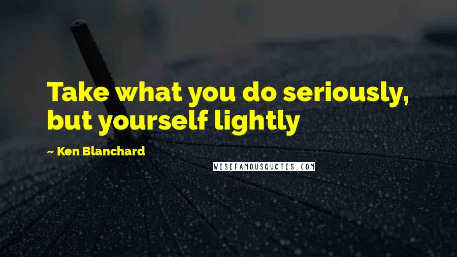 Ken Blanchard Quotes: Take what you do seriously, but yourself lightly