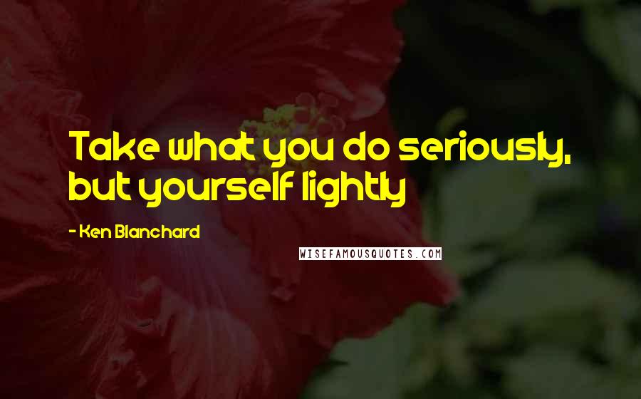 Ken Blanchard Quotes: Take what you do seriously, but yourself lightly