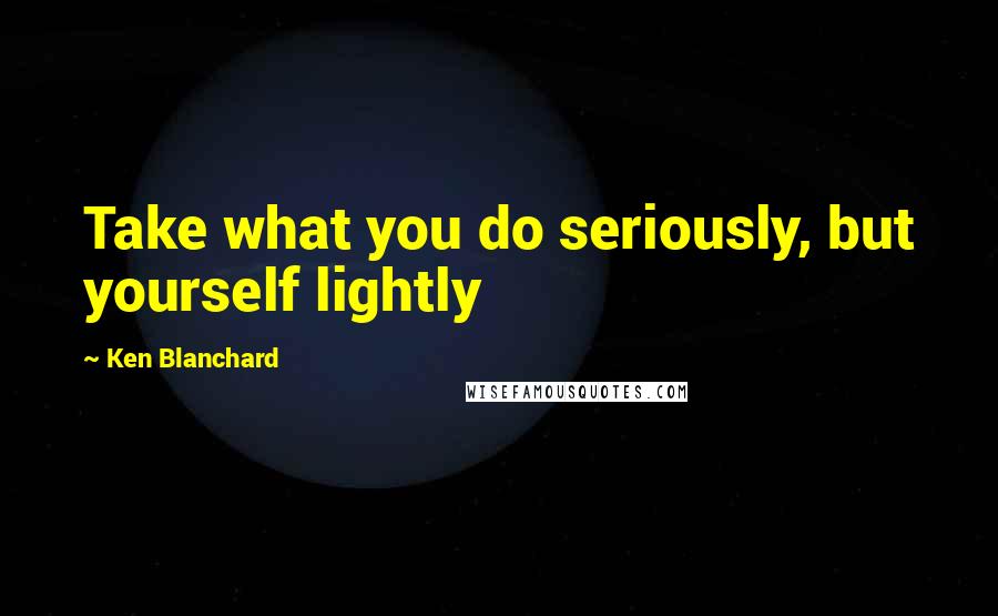 Ken Blanchard Quotes: Take what you do seriously, but yourself lightly