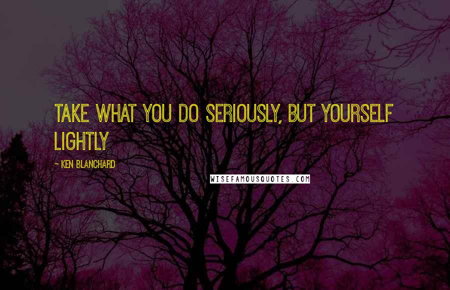 Ken Blanchard Quotes: Take what you do seriously, but yourself lightly