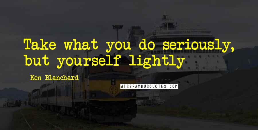 Ken Blanchard Quotes: Take what you do seriously, but yourself lightly