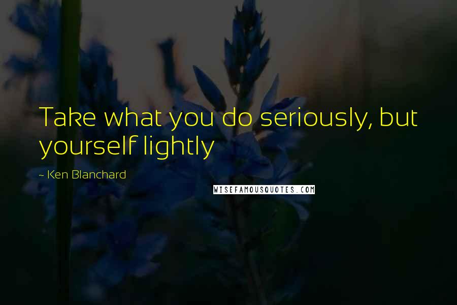 Ken Blanchard Quotes: Take what you do seriously, but yourself lightly