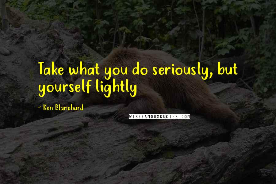 Ken Blanchard Quotes: Take what you do seriously, but yourself lightly