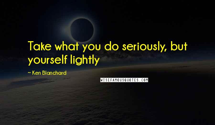 Ken Blanchard Quotes: Take what you do seriously, but yourself lightly