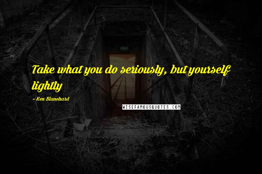 Ken Blanchard Quotes: Take what you do seriously, but yourself lightly