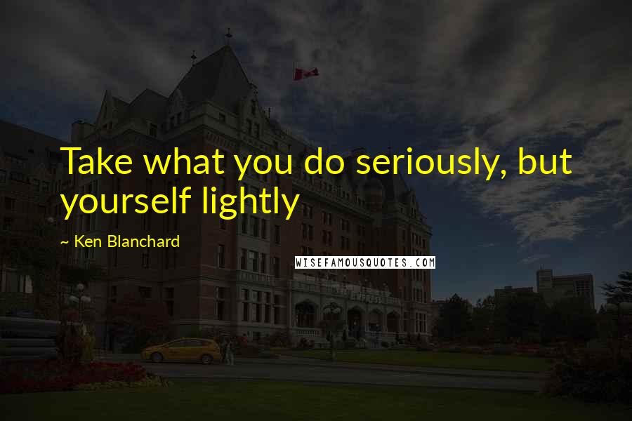 Ken Blanchard Quotes: Take what you do seriously, but yourself lightly