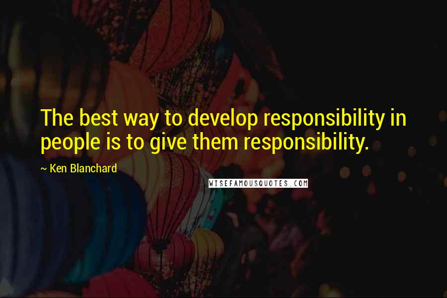 Ken Blanchard Quotes: The best way to develop responsibility in people is to give them responsibility.