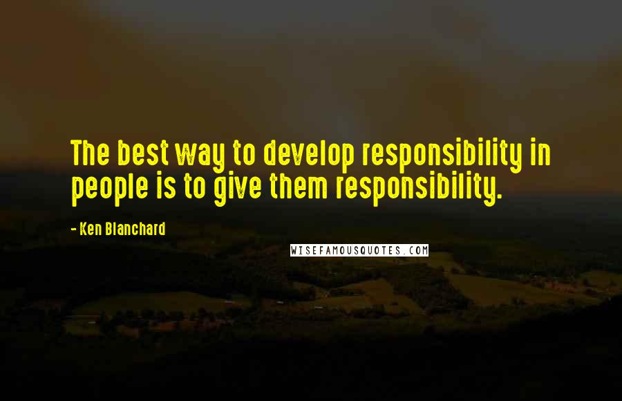 Ken Blanchard Quotes: The best way to develop responsibility in people is to give them responsibility.