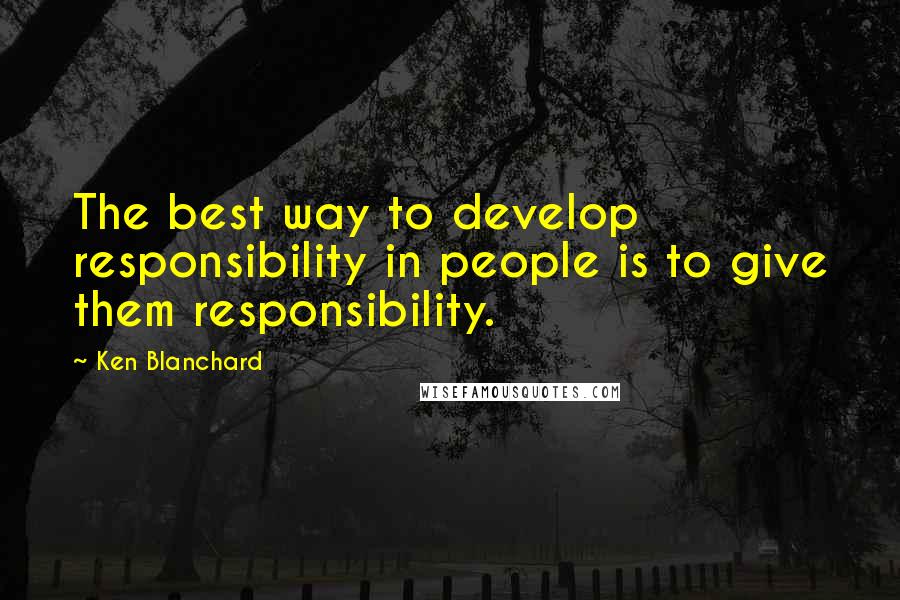 Ken Blanchard Quotes: The best way to develop responsibility in people is to give them responsibility.