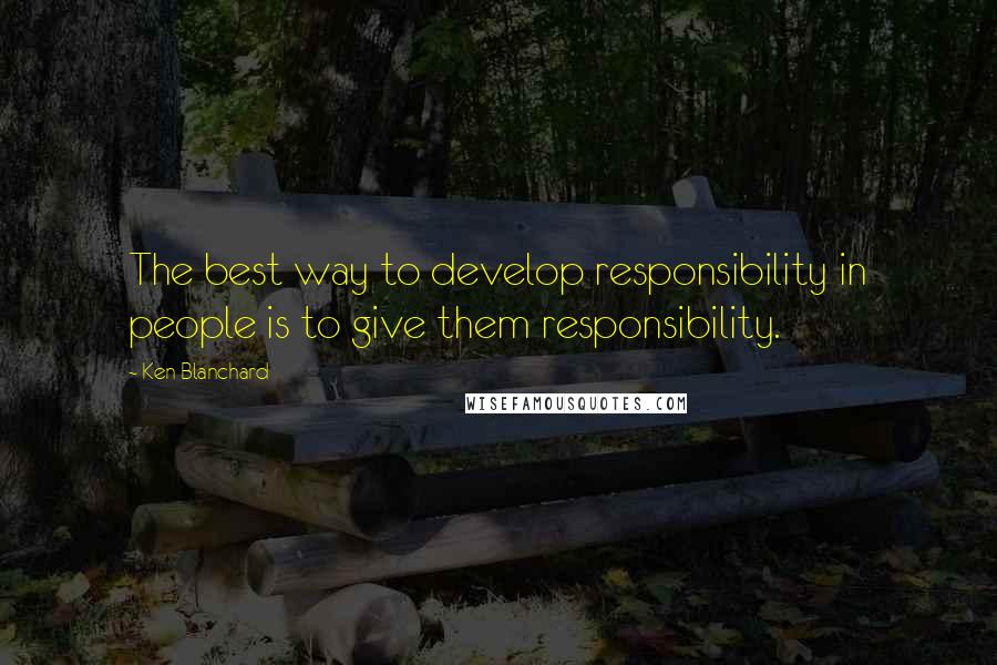 Ken Blanchard Quotes: The best way to develop responsibility in people is to give them responsibility.