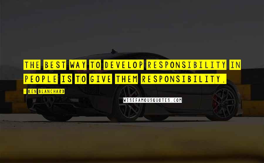 Ken Blanchard Quotes: The best way to develop responsibility in people is to give them responsibility.