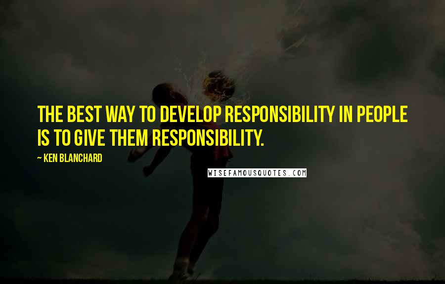 Ken Blanchard Quotes: The best way to develop responsibility in people is to give them responsibility.