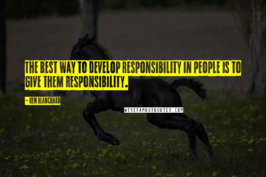 Ken Blanchard Quotes: The best way to develop responsibility in people is to give them responsibility.