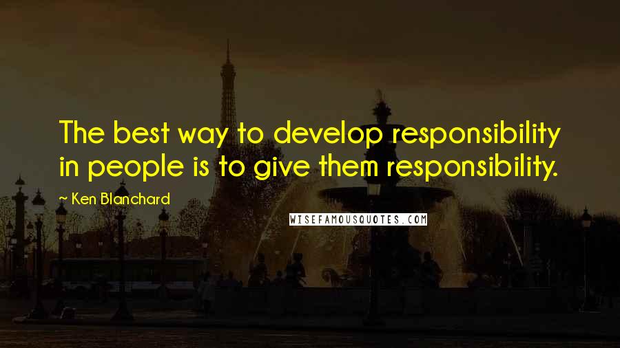 Ken Blanchard Quotes: The best way to develop responsibility in people is to give them responsibility.