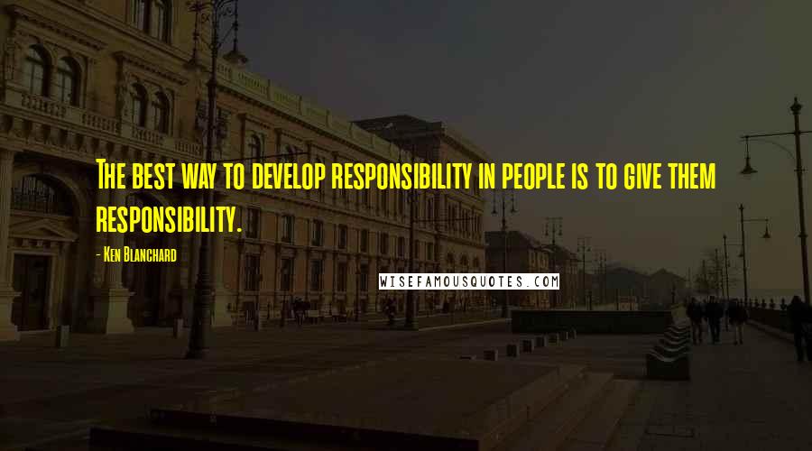 Ken Blanchard Quotes: The best way to develop responsibility in people is to give them responsibility.