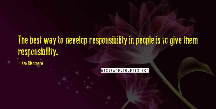 Ken Blanchard Quotes: The best way to develop responsibility in people is to give them responsibility.