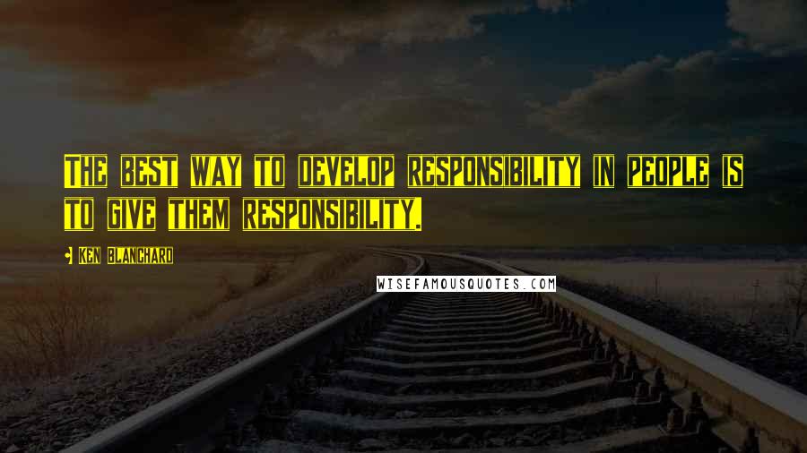 Ken Blanchard Quotes: The best way to develop responsibility in people is to give them responsibility.